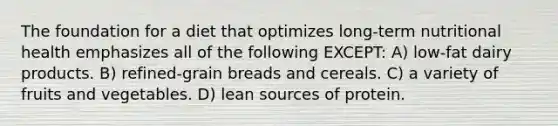 The foundation for a diet that optimizes long-term nutritional health emphasizes all of the following EXCEPT: A) low-fat dairy products. B) refined-grain breads and cereals. C) a variety of fruits and vegetables. D) lean sources of protein.