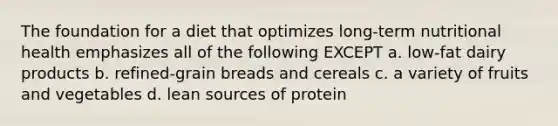 The foundation for a diet that optimizes long-term nutritional health emphasizes all of the following EXCEPT a. low-fat dairy products b. refined-grain breads and cereals c. a variety of fruits and vegetables d. lean sources of protein