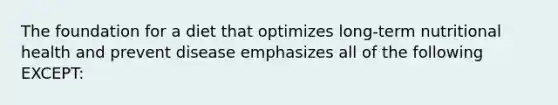 The foundation for a diet that optimizes long-term nutritional health and prevent disease emphasizes all of the following EXCEPT: