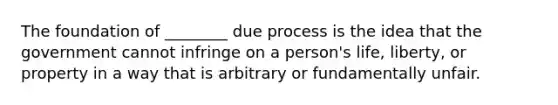 The foundation of ________ due process is the idea that the government cannot infringe on a person's life, liberty, or property in a way that is arbitrary or fundamentally unfair.