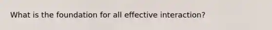 What is the foundation for all effective interaction?