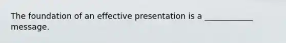 The foundation of an effective presentation is a ____________ message.