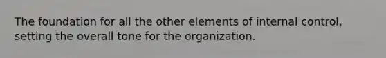 The foundation for all the other elements of internal control, setting the overall tone for the organization.