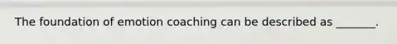 The foundation of emotion coaching can be described as _______.