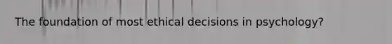 The foundation of most ethical decisions in psychology?