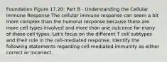 Foundation Figure 17.20: Part B - Understanding the Cellular Immune Response The cellular immune response can seem a bit more complex than the humoral response because there are more cell types involved and more than one outcome for many of these cell types. Let's focus on the different T cell subtypes and their role in the cell-mediated response. Identify the following statements regarding cell-mediated immunity as either correct or incorrect.