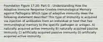 Foundation Figure 17.20: Part G - Understanding How the Adaptive Immune Response Creates Immunological Memory against Pathogens Which type of adaptive immunity does the following statement describe? This type of immunity is acquired via injection of antibodies from an individual or host that has immunological memory to the specific pathogen or antigen. A) naturally acquired active immunity B) naturally acquired passive immunity C) artificially acquired passive immunity D) artificially acquired active immunity