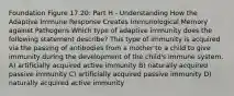 Foundation Figure 17.20: Part H - Understanding How the Adaptive Immune Response Creates Immunological Memory against Pathogens Which type of adaptive immunity does the following statement describe? This type of immunity is acquired via the passing of antibodies from a mother to a child to give immunity during the development of the child's immune system. A) artificially acquired active immunity B) naturally acquired passive immunity C) artificially acquired passive immunity D) naturally acquired active immunity