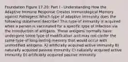 Foundation Figure 17.20: Part I - Understanding How the Adaptive Immune Response Creates Immunological Memory against Pathogens Which type of adaptive immunity does the following statement describe? This type of immunity is acquired when a person is vaccinated for a specific type of infection via the introduction of antigens. These antigens normally have undergone some type of modification and may not confer the same type of long-lasting memory that would occur with unmodified antigens. A) artificially acquired active immunity B) naturally acquired passive immunity C) naturally acquired active immunity D) artificially acquired passive immunity