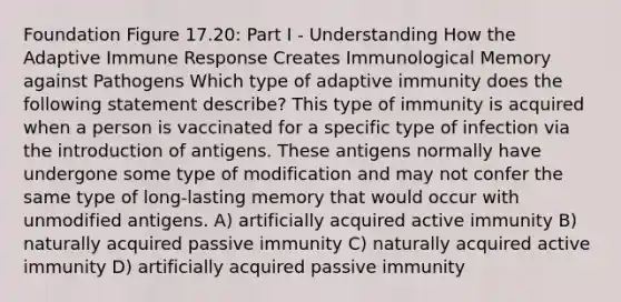 Foundation Figure 17.20: Part I - Understanding How the Adaptive Immune Response Creates Immunological Memory against Pathogens Which type of adaptive immunity does the following statement describe? This type of immunity is acquired when a person is vaccinated for a specific type of infection via the introduction of antigens. These antigens normally have undergone some type of modification and may not confer the same type of long-lasting memory that would occur with unmodified antigens. A) artificially acquired active immunity B) naturally acquired passive immunity C) naturally acquired active immunity D) artificially acquired passive immunity