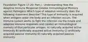 Foundation Figure 17.20: Part J - Understanding How the Adaptive Immune Response Creates Immunological Memory against Pathogens Which type of adaptive immunity does the following statement describe? This type of immunity is acquired when antigens enter the body and an infection occurs. The immune system works to fight the infection via the innate and adaptive immune responses and creates an immunological memory of that particular antigen. A) naturally acquired active immunity B) artificially acquired active immunity C) artificially acquired passive immunity D) naturally acquired passive immunity