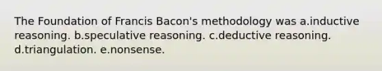 The Foundation of Francis Bacon's methodology was a.inductive reasoning. b.speculative reasoning. c.deductive reasoning. d.triangulation. e.nonsense.