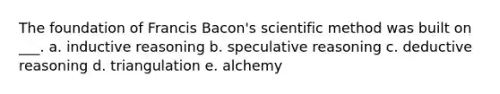 The foundation of Francis Bacon's scientific method was built on ___. a. inductive reasoning b. speculative reasoning c. deductive reasoning d. triangulation e. alchemy