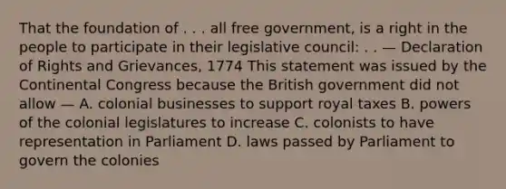 That the foundation of . . . all free government, is a right in the people to participate in their legislative council: . . — Declaration of Rights and Grievances, 1774 This statement was issued by the Continental Congress because the British government did not allow — A. colonial businesses to support royal taxes B. powers of the colonial legislatures to increase C. colonists to have representation in Parliament D. laws passed by Parliament to govern the colonies