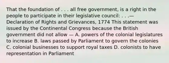 That the foundation of . . . all free government, is a right in the people to participate in their legislative council: . . .— Declaration of Rights and Grievances, 1774 This statement was issued by the Continental Congress because the British government did not allow — A. powers of the colonial legislatures to increase B. laws passed by Parliament to govern the colonies C. colonial businesses to support royal taxes D. colonists to have representation in Parliament