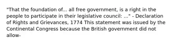 "That the foundation of... all free government, is a right in the people to participate in their legislative council: ..." - Declaration of Rights and Grievances, 1774 This statement was issued by the Continental Congress because the British government did not allow-