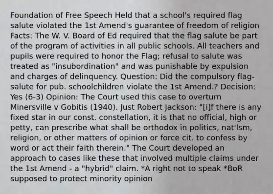 Foundation of Free Speech Held that a school's required flag salute violated the 1st Amend's guarantee of freedom of religion Facts: The W. V. Board of Ed required that the flag salute be part of the program of activities in all public schools. All teachers and pupils were required to honor the Flag; refusal to salute was treated as "insubordination" and was punishable by expulsion and charges of delinquency. Question: Did the compulsory flag-salute for pub. schoolchildren violate the 1st Amend.? Decision: Yes (6-3) Opinion: The Court used this case to overturn Minersville v Gobitis (1940). Just Robert Jackson: "[i]f there is any fixed star in our const. constellation, it is that no official, high or petty, can prescribe what shall be orthodox in politics, nat'lsm, religion, or other matters of opinion or force cit. to confess by word or act their faith therein." The Court developed an approach to cases like these that involved multiple claims under the 1st Amend - a "hybrid" claim. *A right not to speak *BoR supposed to protect minority opinion