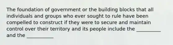 The foundation of government or the building blocks that all individuals and groups who ever sought to rule have been compelled to construct if they were to secure and maintain control over their territory and its people include the __________ and the ___________