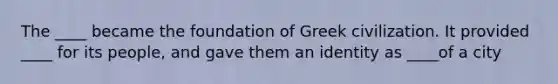 The ____ became the foundation of Greek civilization. It provided ____ for its people, and gave them an identity as ____of a city