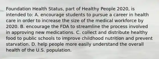 Foundation Health Status, part of Healthy People 2020, is intended to: A. encourage students to pursue a career in health care in order to increase the size of the medical workforce by 2020. B. encourage the FDA to streamline the process involved in approving new medications. C. collect and distribute healthy food to public schools to improve childhood nutrition and prevent starvation. D. help people more easily understand the overall health of the U.S. population.