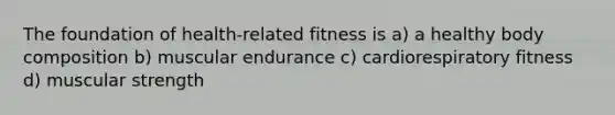 The foundation of health-related fitness is a) a healthy body composition b) muscular endurance c) cardiorespiratory fitness d) muscular strength