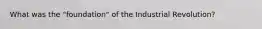 What was the "foundation" of the Industrial Revolution?