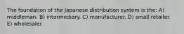 The foundation of the Japanese distribution system is the: A) middleman. B) intermediary. C) manufacturer. D) small retailer. E) wholesaler.