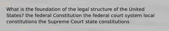 What is the foundation of the legal structure of the United States? the federal Constitution the federal court system local constitutions the Supreme Court state constitutions