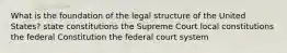 What is the foundation of the legal structure of the United States? state constitutions the Supreme Court local constitutions the federal Constitution the federal court system