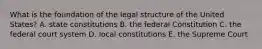 What is the foundation of the legal structure of the United States? A. state constitutions B. the federal Constitution C. the federal court system D. local constitutions E. the Supreme Court