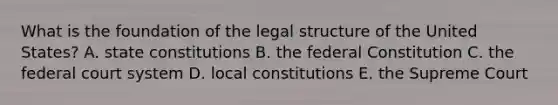 What is the foundation of the legal structure of the United States? A. state constitutions B. the federal Constitution C. the federal court system D. local constitutions E. the Supreme Court