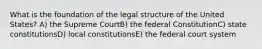 What is the foundation of the legal structure of the United States? A) the Supreme CourtB) the federal ConstitutionC) state constitutionsD) local constitutionsE) the federal court system