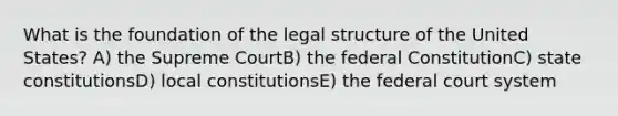 What is the foundation of the legal structure of the United States? A) the Supreme CourtB) the federal ConstitutionC) state constitutionsD) local constitutionsE) the federal court system