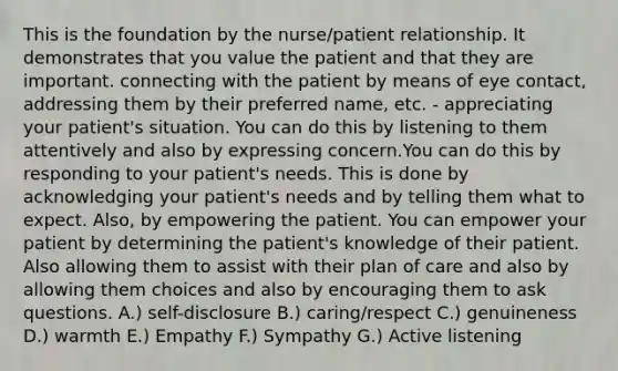 This is the foundation by the nurse/patient relationship. It demonstrates that you value the patient and that they are important. connecting with the patient by means of eye contact, addressing them by their preferred name, etc. - appreciating your patient's situation. You can do this by listening to them attentively and also by expressing concern.You can do this by responding to your patient's needs. This is done by acknowledging your patient's needs and by telling them what to expect. Also, by empowering the patient. You can empower your patient by determining the patient's knowledge of their patient. Also allowing them to assist with their plan of care and also by allowing them choices and also by encouraging them to ask questions. A.) self-disclosure B.) caring/respect C.) genuineness D.) warmth E.) Empathy F.) Sympathy G.) Active listening