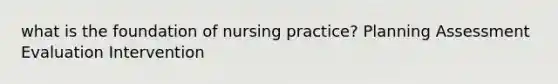 what is the foundation of nursing practice? Planning Assessment Evaluation Intervention