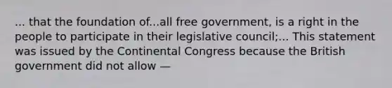 ... that the foundation of...all free government, is a right in the people to participate in their legislative council;... This statement was issued by the Continental Congress because the British government did not allow —