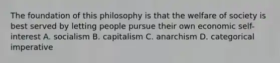 The foundation of this philosophy is that the welfare of society is best served by letting people pursue their own economic self-interest A. socialism B. capitalism C. anarchism D. categorical imperative