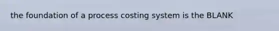 the foundation of a process costing system is the BLANK