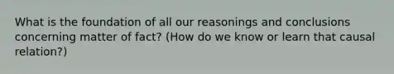 What is the foundation of all our reasonings and conclusions concerning matter of fact? (How do we know or learn that causal relation?)