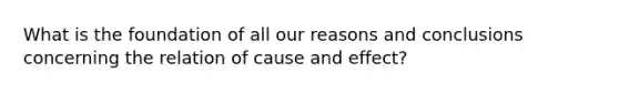 What is the foundation of all our reasons and conclusions concerning the relation of cause and effect?