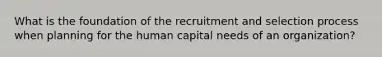 What is the foundation of the recruitment and selection process when planning for the human capital needs of an organization?