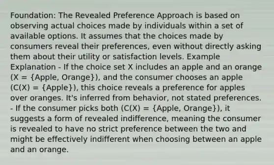 Foundation: The Revealed Preference Approach is based on observing actual choices made by individuals within a set of available options. It assumes that the choices made by consumers reveal their preferences, even without directly asking them about their utility or satisfaction levels. Example Explanation - If the choice set X includes an apple and an orange (X = (Apple, Orange)), and the consumer chooses an apple (C(X) = (Apple)), this choice reveals a preference for apples over oranges. It's inferred from behavior, not stated preferences. - If the consumer picks both (C(X) = (Apple, Orange)), it suggests a form of revealed indifference, meaning the consumer is revealed to have no strict preference between the two and might be effectively indifferent when choosing between an apple and an orange.