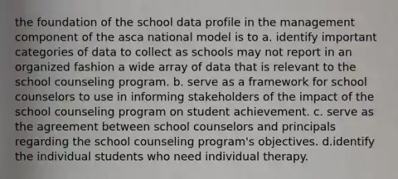 the foundation of the school data profile in the management component of the asca national model is to a. identify important categories of data to collect as schools may not report in an organized fashion a wide array of data that is relevant to the school counseling program. b. serve as a framework for school counselors to use in informing stakeholders of the impact of the school counseling program on student achievement. c. serve as the agreement between school counselors and principals regarding the school counseling program's objectives. d.identify the individual students who need individual therapy.