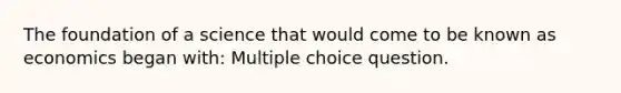 The foundation of a science that would come to be known as economics began with: Multiple choice question.