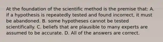 At the foundation of the scientific method is the premise that: A. if a hypothesis is repeatedly tested and found incorrect, it must be abandoned. B. some hypotheses cannot be tested scientifically. C. beliefs that are plausible to many experts are assumed to be accurate. D. All of the answers are correct.