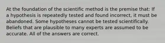 At the foundation of the scientific method is the premise that: If a hypothesis is repeatedly tested and found incorrect, it must be abandoned. Some hypotheses cannot be tested scientifically. Beliefs that are plausible to many experts are assumed to be accurate. All of the answers are correct.