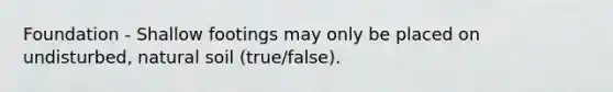Foundation - Shallow footings may only be placed on undisturbed, natural soil (true/false).