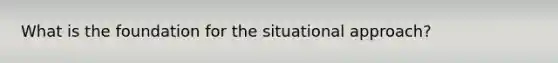 What is the foundation for the situational approach?