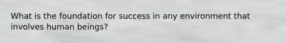 What is the foundation for success in any environment that involves human beings?