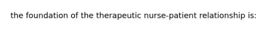 the foundation of the therapeutic nurse-patient relationship is: